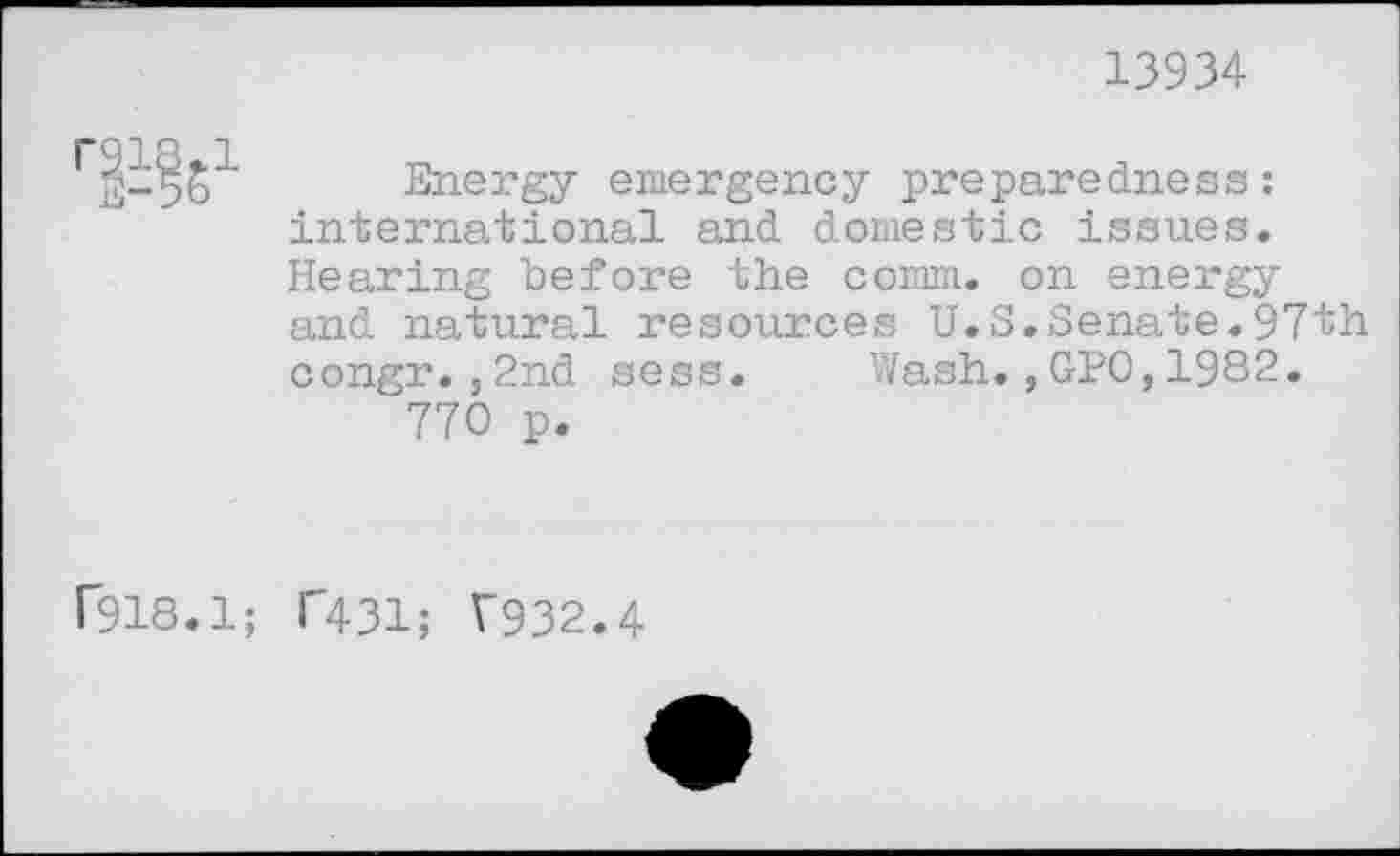 ﻿13934
Energy emergency preparedness: international and domestic issues. Hearing before the comm, on energy and natural resources U.S.Senate.97th congr.,2nd sess. Wash.,GPO,1982.
770 p.
f918.1; T431; T932.4